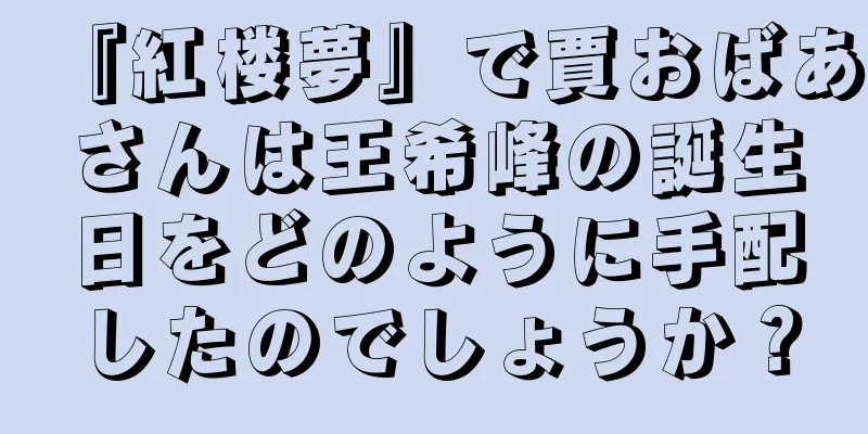 『紅楼夢』で賈おばあさんは王希峰の誕生日をどのように手配したのでしょうか？
