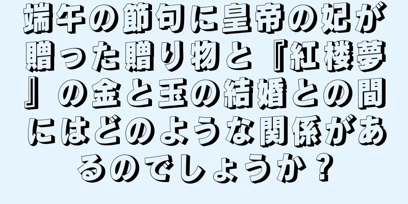 端午の節句に皇帝の妃が贈った贈り物と『紅楼夢』の金と玉の結婚との間にはどのような関係があるのでしょうか？
