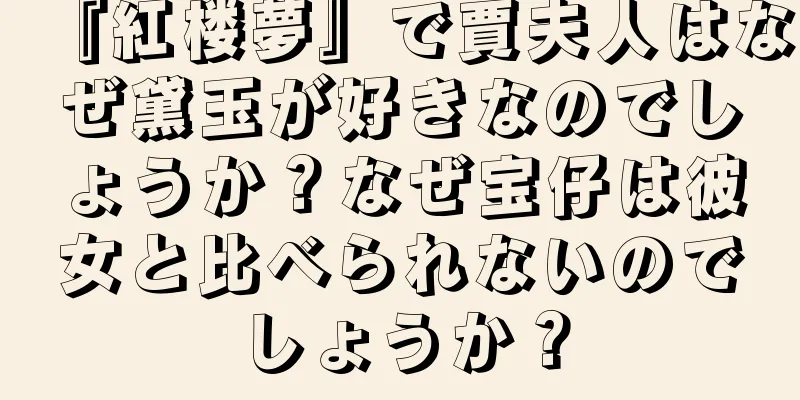 『紅楼夢』で賈夫人はなぜ黛玉が好きなのでしょうか？なぜ宝仔は彼女と比べられないのでしょうか？