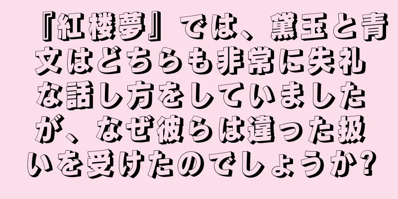 『紅楼夢』では、黛玉と青文はどちらも非常に失礼な話し方をしていましたが、なぜ彼らは違った扱いを受けたのでしょうか?