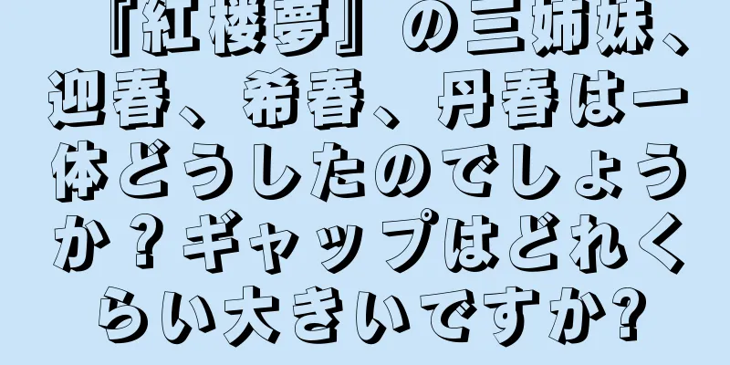 『紅楼夢』の三姉妹、迎春、希春、丹春は一体どうしたのでしょうか？ギャップはどれくらい大きいですか?