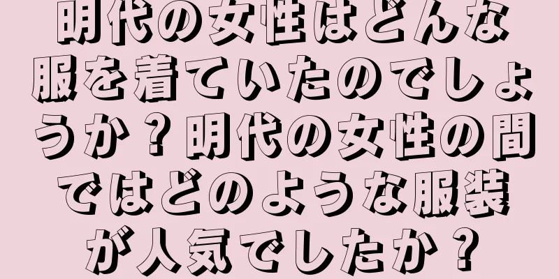 明代の女性はどんな服を着ていたのでしょうか？明代の女性の間ではどのような服装が人気でしたか？
