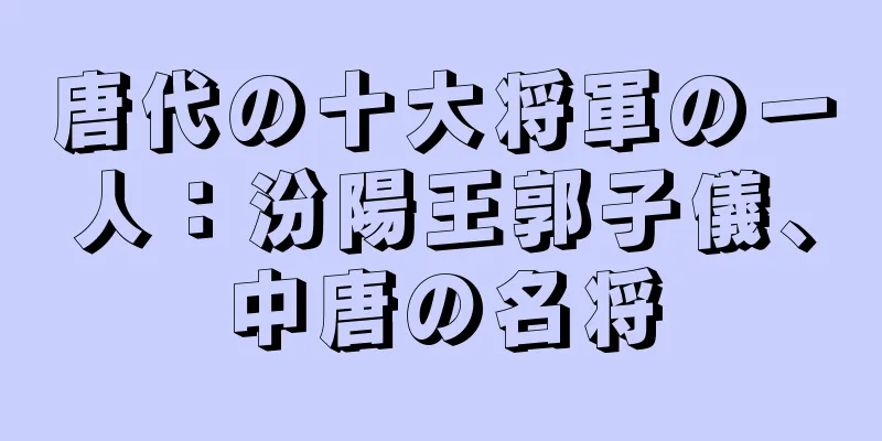 唐代の十大将軍の一人：汾陽王郭子儀、中唐の名将