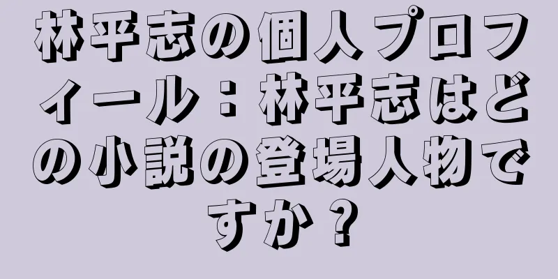 林平志の個人プロフィール：林平志はどの小説の登場人物ですか？