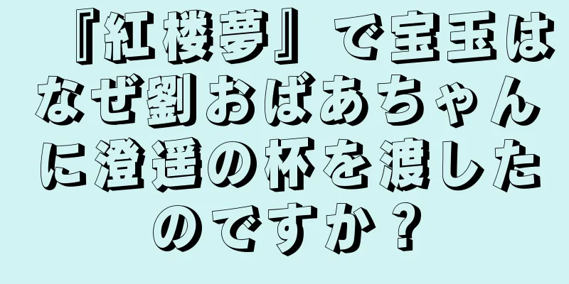 『紅楼夢』で宝玉はなぜ劉おばあちゃんに澄遥の杯を渡したのですか？