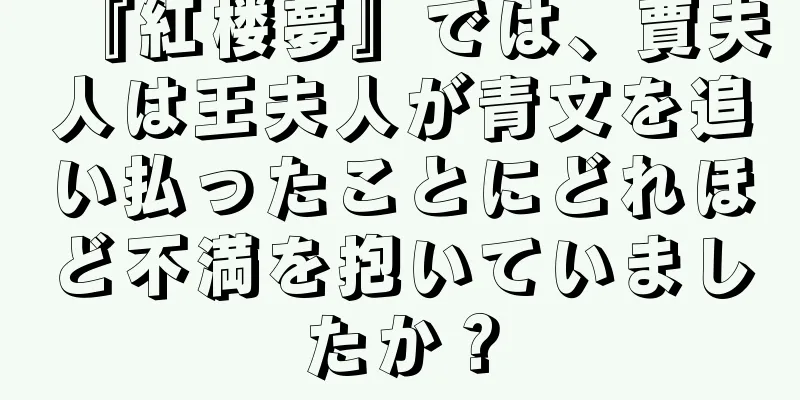 『紅楼夢』では、賈夫人は王夫人が青文を追い払ったことにどれほど不満を抱いていましたか？