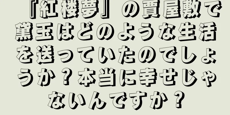 『紅楼夢』の賈屋敷で黛玉はどのような生活を送っていたのでしょうか？本当に幸せじゃないんですか？