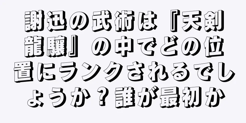 謝迅の武術は『天剣龍驤』の中でどの位置にランクされるでしょうか？誰が最初か