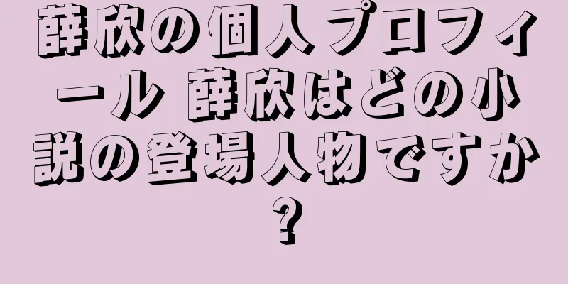 薛欣の個人プロフィール 薛欣はどの小説の登場人物ですか?