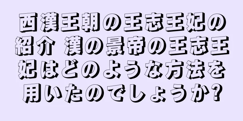 西漢王朝の王志王妃の紹介 漢の景帝の王志王妃はどのような方法を用いたのでしょうか?