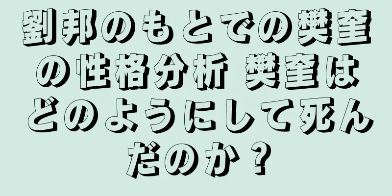 劉邦のもとでの樊奎の性格分析 樊奎はどのようにして死んだのか？