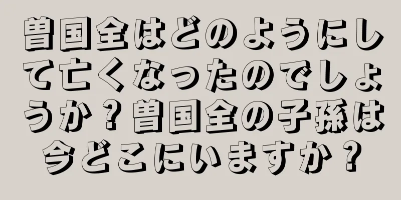 曽国全はどのようにして亡くなったのでしょうか？曽国全の子孫は今どこにいますか？
