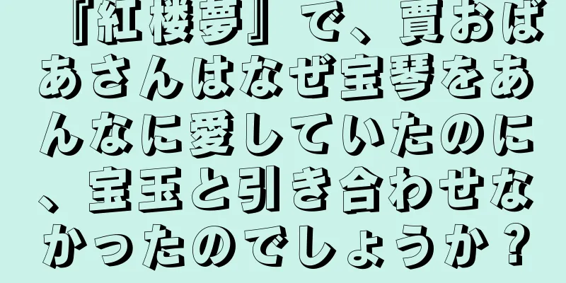 『紅楼夢』で、賈おばあさんはなぜ宝琴をあんなに愛していたのに、宝玉と引き合わせなかったのでしょうか？