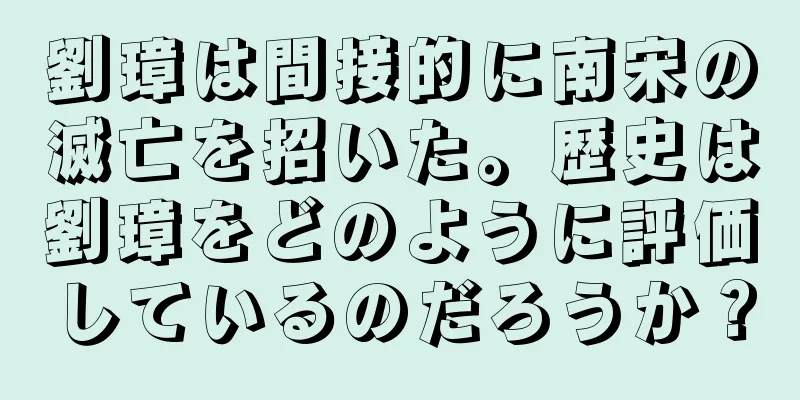 劉璋は間接的に南宋の滅亡を招いた。歴史は劉璋をどのように評価しているのだろうか？