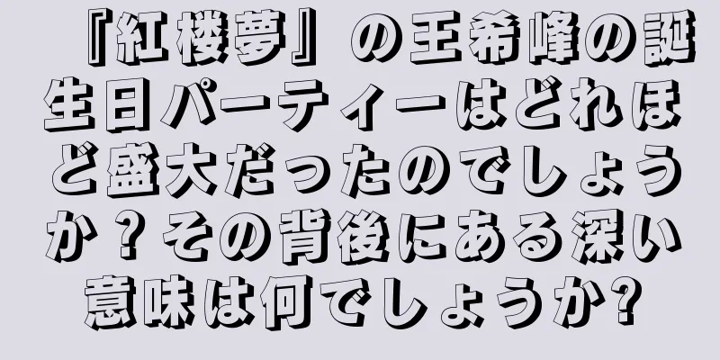 『紅楼夢』の王希峰の誕生日パーティーはどれほど盛大だったのでしょうか？その背後にある深い意味は何でしょうか?