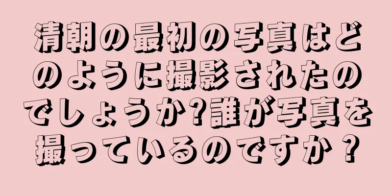 清朝の最初の写真はどのように撮影されたのでしょうか?誰が写真を撮っているのですか？