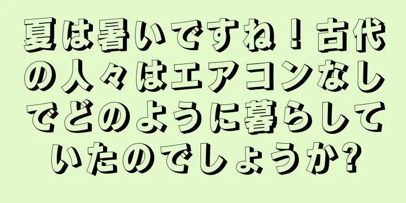 夏は暑いですね！古代の人々はエアコンなしでどのように暮らしていたのでしょうか?