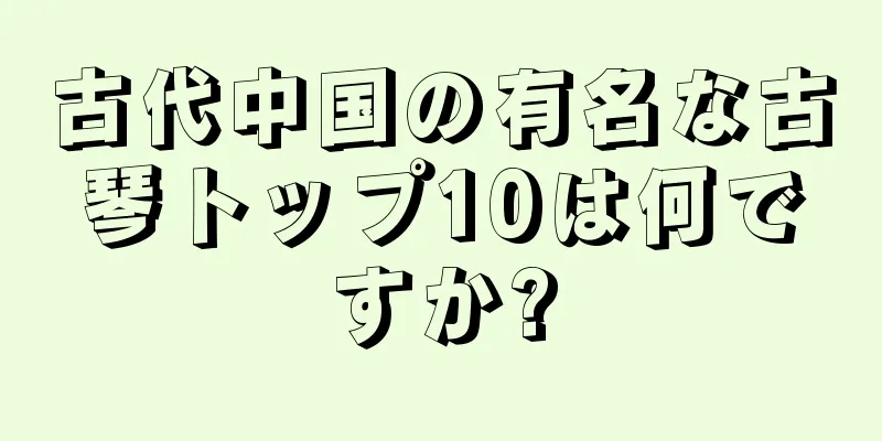 古代中国の有名な古琴トップ10は何ですか?