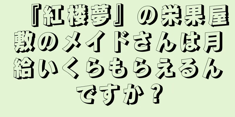 『紅楼夢』の栄果屋敷のメイドさんは月給いくらもらえるんですか？