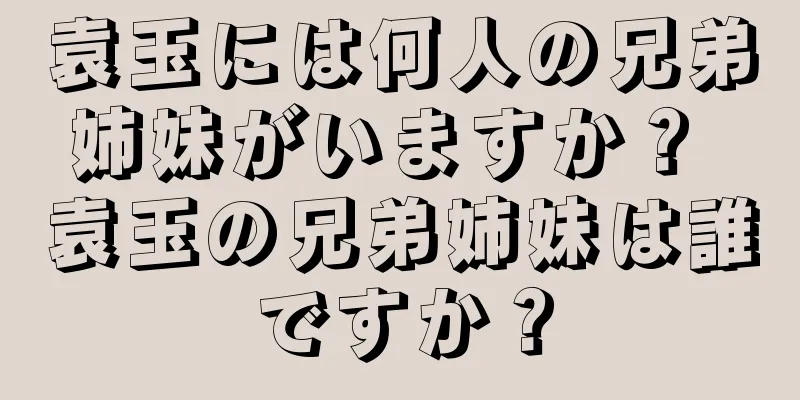 袁玉には何人の兄弟姉妹がいますか？ 袁玉の兄弟姉妹は誰ですか？
