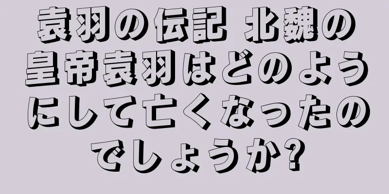 袁羽の伝記 北魏の皇帝袁羽はどのようにして亡くなったのでしょうか?