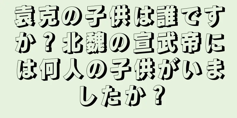 袁克の子供は誰ですか？北魏の宣武帝には何人の子供がいましたか？
