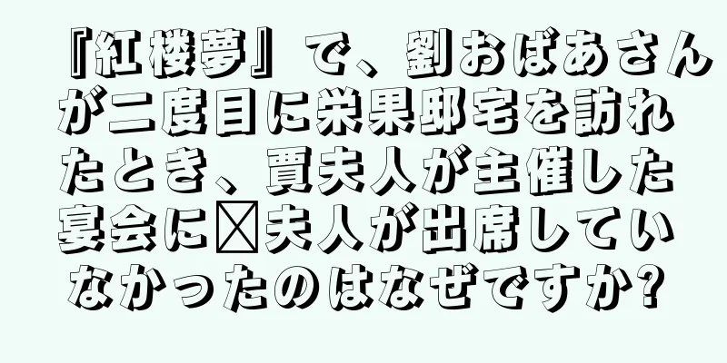 『紅楼夢』で、劉おばあさんが二度目に栄果邸宅を訪れたとき、賈夫人が主催した宴会に邢夫人が出席していなかったのはなぜですか?