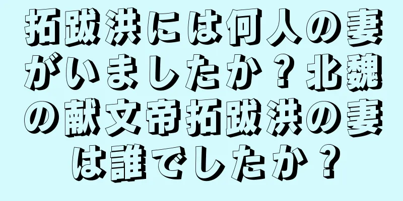 拓跋洪には何人の妻がいましたか？北魏の献文帝拓跋洪の妻は誰でしたか？