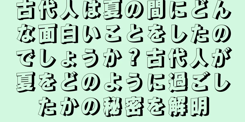 古代人は夏の間にどんな面白いことをしたのでしょうか？古代人が夏をどのように過ごしたかの秘密を解明