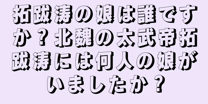 拓跋涛の娘は誰ですか？北魏の太武帝拓跋涛には何人の娘がいましたか？