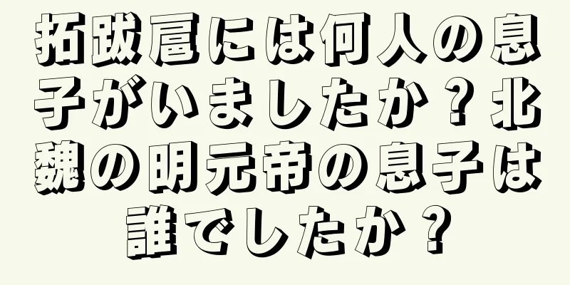 拓跋扈には何人の息子がいましたか？北魏の明元帝の息子は誰でしたか？