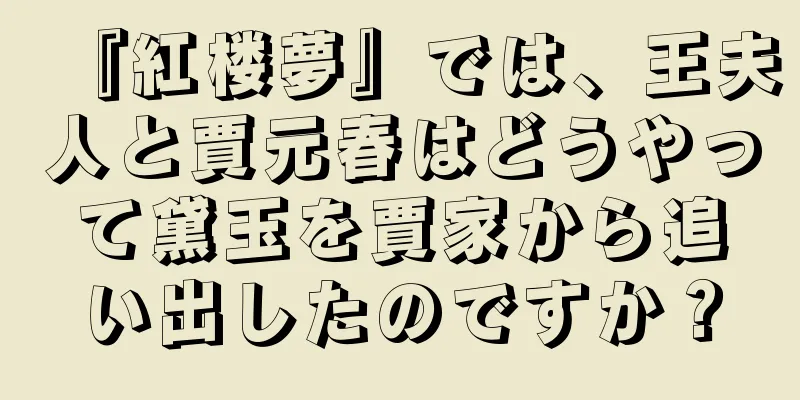 『紅楼夢』では、王夫人と賈元春はどうやって黛玉を賈家から追い出したのですか？