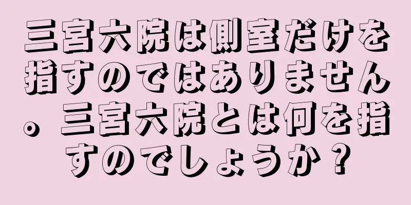 三宮六院は側室だけを指すのではありません。三宮六院とは何を指すのでしょうか？