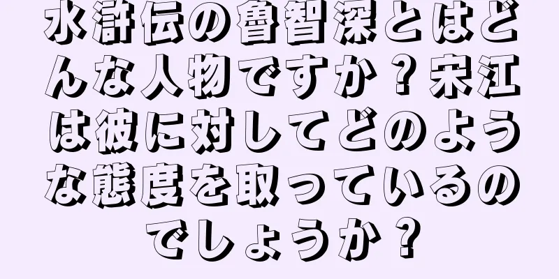 水滸伝の魯智深とはどんな人物ですか？宋江は彼に対してどのような態度を取っているのでしょうか？