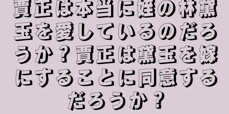 賈正は本当に姪の林黛玉を愛しているのだろうか？賈正は黛玉を嫁にすることに同意するだろうか？