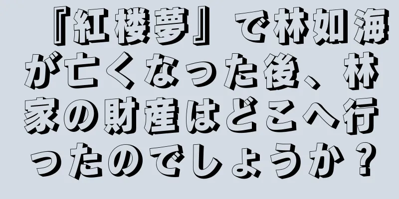 『紅楼夢』で林如海が亡くなった後、林家の財産はどこへ行ったのでしょうか？