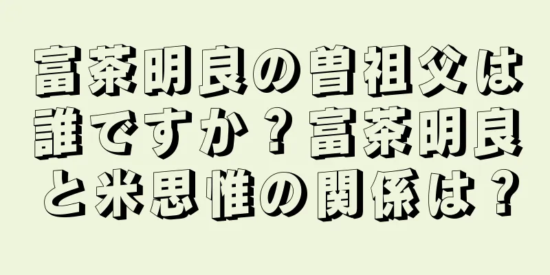 富茶明良の曽祖父は誰ですか？富茶明良と米思惟の関係は？