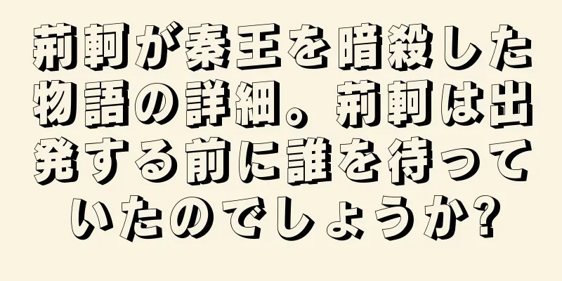 荊軻が秦王を暗殺した物語の詳細。荊軻は出発する前に誰を待っていたのでしょうか?
