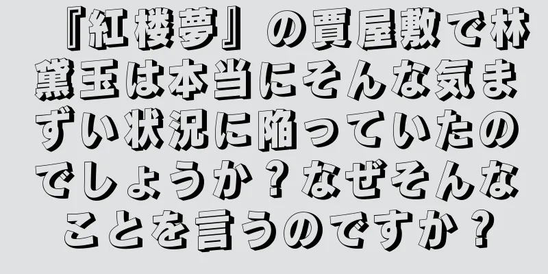 『紅楼夢』の賈屋敷で林黛玉は本当にそんな気まずい状況に陥っていたのでしょうか？なぜそんなことを言うのですか？