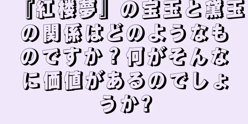 『紅楼夢』の宝玉と黛玉の関係はどのようなものですか？何がそんなに価値があるのでしょうか?