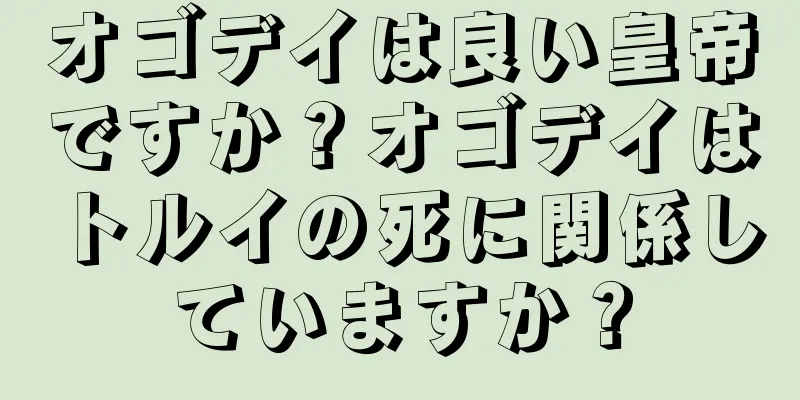 オゴデイは良い皇帝ですか？オゴデイはトルイの死に関係していますか？