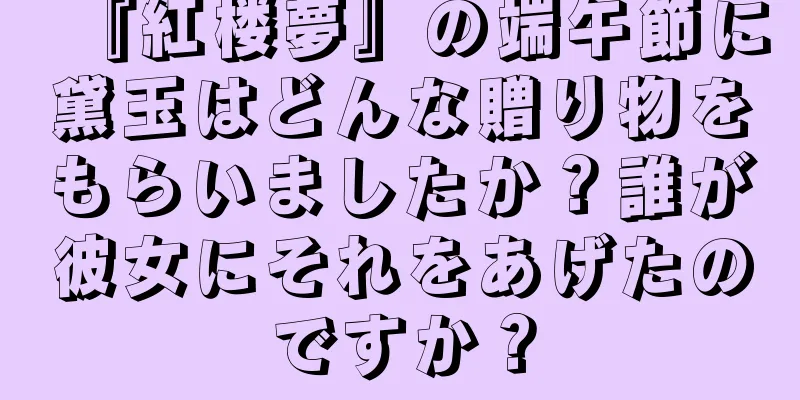 『紅楼夢』の端午節に黛玉はどんな贈り物をもらいましたか？誰が彼女にそれをあげたのですか？