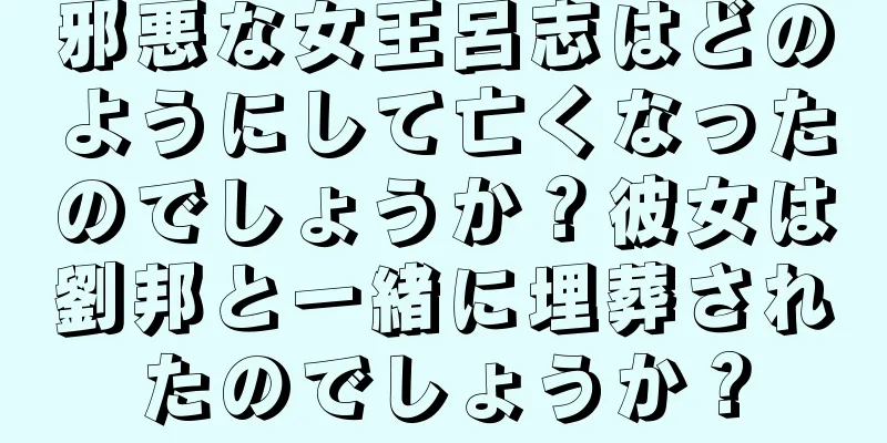 邪悪な女王呂志はどのようにして亡くなったのでしょうか？彼女は劉邦と一緒に埋葬されたのでしょうか？