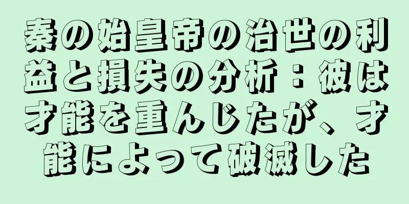 秦の始皇帝の治世の利益と損失の分析：彼は才能を重んじたが、才能によって破滅した