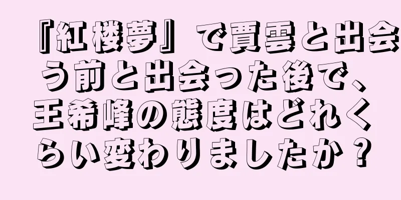 『紅楼夢』で賈雲と出会う前と出会った後で、王希峰の態度はどれくらい変わりましたか？
