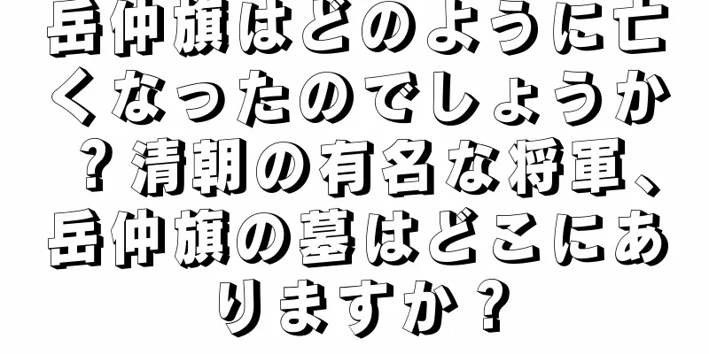 岳仲旗はどのように亡くなったのでしょうか？清朝の有名な将軍、岳仲旗の墓はどこにありますか？