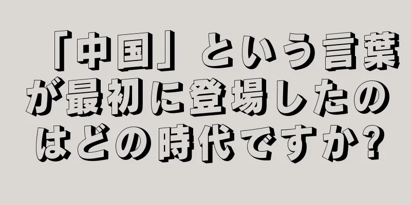 「中国」という言葉が最初に登場したのはどの時代ですか?