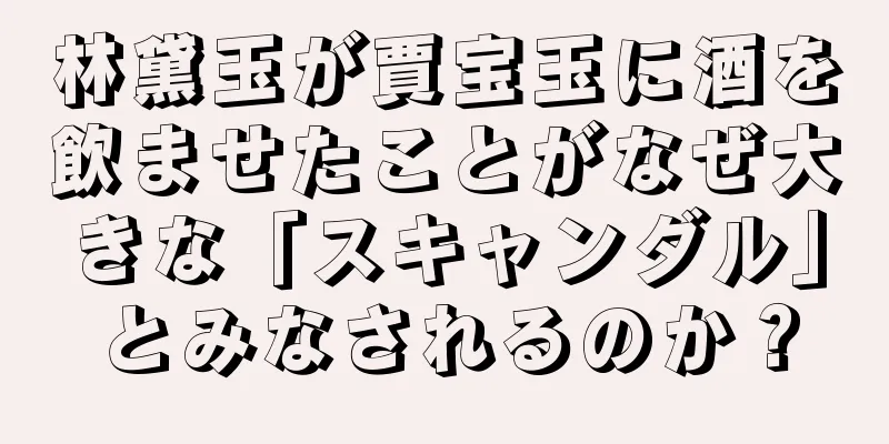 林黛玉が賈宝玉に酒を飲ませたことがなぜ大きな「スキャンダル」とみなされるのか？