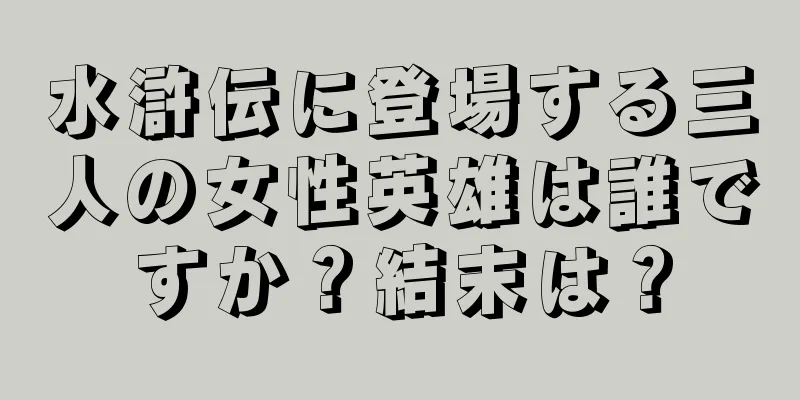 水滸伝に登場する三人の女性英雄は誰ですか？結末は？