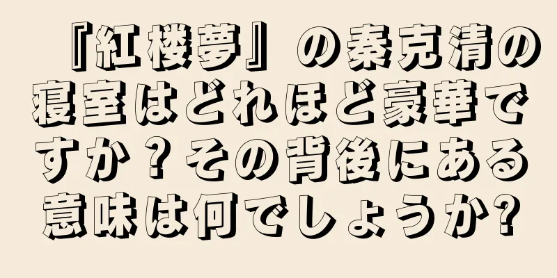 『紅楼夢』の秦克清の寝室はどれほど豪華ですか？その背後にある意味は何でしょうか?